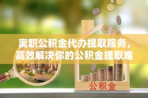 班玛离职公积金代办提取服务，高效解决你的公积金提取难题