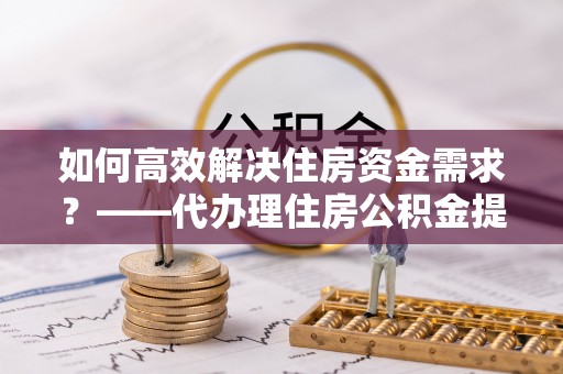 班玛如何高效解决住房资金需求？——代办理住房公积金提取服务全解析